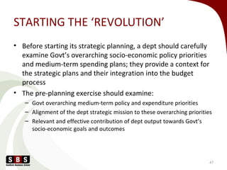 STARTING THE ‘REVOLUTION’
• Before starting its strategic planning, a dept should carefully
examine Govt’s overarching socio-economic policy priorities
and medium-term spending plans; they provide a context for
the strategic plans and their integration into the budget
process
• The pre-planning exercise should examine:
– Govt overarching medium-term policy and expenditure priorities
– Alignment of the dept strategic mission to these overarching priorities
– Relevant and effective contribution of dept output towards Govt’s
socio-economic goals and outcomes
47
 