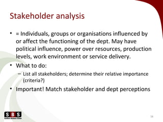 Stakeholder analysis
• = Individuals, groups or organisations influenced by
or affect the functioning of the dept. May have
political influence, power over resources, production
levels, work environment or service delivery.
• What to do:
– List all stakeholders; determine their relative importance
(criteria?)
• Important! Match stakeholder and dept perceptions
58
 