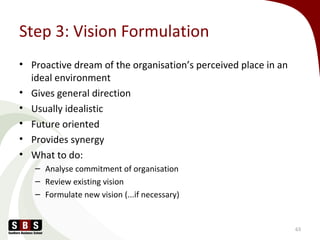 Step 3: Vision Formulation
• Proactive dream of the organisation’s perceived place in an
ideal environment
• Gives general direction
• Usually idealistic
• Future oriented
• Provides synergy
• What to do:
– Analyse commitment of organisation
– Review existing vision
– Formulate new vision (...if necessary)
63
 