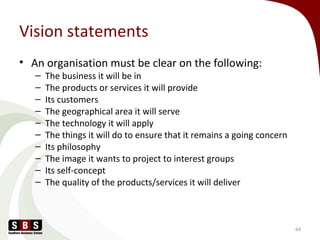 Vision statements
• An organisation must be clear on the following:
– The business it will be in
– The products or services it will provide
– Its customers
– The geographical area it will serve
– The technology it will apply
– The things it will do to ensure that it remains a going concern
– Its philosophy
– The image it wants to project to interest groups
– Its self-concept
– The quality of the products/services it will deliver
64
 