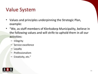 Value System
• Values and principles underpinning the Strategic Plan,
example:
• “We, as staff members of Klerksdorp Municipality, believe in
the following values and will strife to uphold them in all our
activities:
– Integrity
– Service excellence
– Loyalty
– Professionalism
– Creativity, etc.”
66
 
