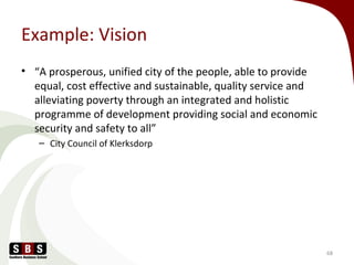 Example: Vision
• “A prosperous, unified city of the people, able to provide
equal, cost effective and sustainable, quality service and
alleviating poverty through an integrated and holistic
programme of development providing social and economic
security and safety to all”
– City Council of Klerksdorp
68
 