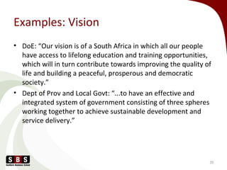 Examples: Vision
• DoE: “Our vision is of a South Africa in which all our people
have access to lifelong education and training opportunities,
which will in turn contribute towards improving the quality of
life and building a peaceful, prosperous and democratic
society.”
• Dept of Prov and Local Govt: “...to have an effective and
integrated system of government consisting of three spheres
working together to achieve sustainable development and
service delivery.”
70
 
