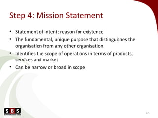 Step 4: Mission Statement
• Statement of intent; reason for existence
• The fundamental, unique purpose that distinguishes the
organisation from any other organisation
• Identifies the scope of operations in terms of products,
services and market
• Can be narrow or broad in scope
72
 