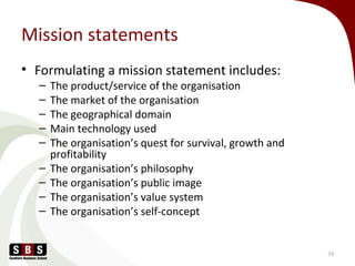 Mission statements
• Formulating a mission statement includes:
– The product/service of the organisation
– The market of the organisation
– The geographical domain
– Main technology used
– The organisation’s quest for survival, growth and
profitability
– The organisation’s philosophy
– The organisation’s public image
– The organisation’s value system
– The organisation’s self-concept
73
 