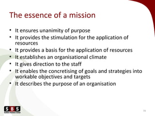 The essence of a mission
• It ensures unanimity of purpose
• It provides the stimulation for the application of
resources
• It provides a basis for the application of resources
• It establishes an organisational climate
• It gives direction to the staff
• It enables the concretising of goals and strategies into
workable objectives and targets
• It describes the purpose of an organisation
74
 