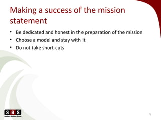 Making a success of the mission
statement
• Be dedicated and honest in the preparation of the mission
• Choose a model and stay with it
• Do not take short-cuts
75
 
