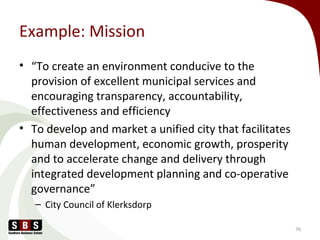 Example: Mission
• “To create an environment conducive to the
provision of excellent municipal services and
encouraging transparency, accountability,
effectiveness and efficiency
• To develop and market a unified city that facilitates
human development, economic growth, prosperity
and to accelerate change and delivery through
integrated development planning and co-operative
governance”
– City Council of Klerksdorp
76
 