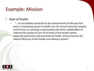 Example: Mission
• Dept of Health:
– “...to consolidate and build on the achievements of the past five
years in improving access to health care for all and reducing inequity,
and to focus on working in partnership with other stakeholders to
improve the quality of care of all levels of the health system,
especially preventive and promotional health, and to improve the
overall efficiency of the health care delivery system.”
77
 