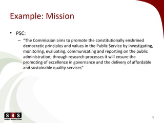Example: Mission
• PSC:
– “The Commission aims to promote the constitutionally enshrined
democratic principles and values in the Public Service by investigating,
monitoring, evaluating, communicating and reporting on the public
administration; through research processes it will ensure the
promoting of excellence in governance and the delivery of affordable
and sustainable quality services”
78
 