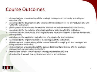 Course Outcomes
• demonstrate an understanding of the strategic management process by providing an
overview of it;
• contribute to the development of a vision and mission statement for an institution or a unit
within the institution;
• participate in the analysis of the external and internal environmental of an institution;
• contribute to the formulation of strategic goals and objectives for the institution;
• contribute to the formulation of strategies for the institution in terms of service delivery and
development;
• contribute to the evaluation and selection of strategies for the institution;
• contribute to the implementation of the strategies of the institution;
• demonstrate an understanding of the manner in which strategic goals and strategies are
integrated at an institution;
• demonstrate an understanding of the balanced scorecard and the use of it for strategic
management purposes at an institution;
• monitor and control a municipality’s strategy implementation; and
• describe the drivers of strategy implementation at an institution.
8
 
