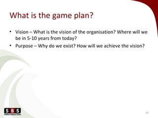 What is the game plan?
• Vision – What is the vision of the organisation? Where will we
be in 5-10 years from today?
• Purpose – Why do we exist? How will we achieve the vision?
81
 