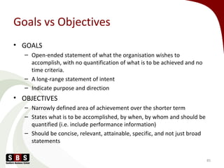 Goals vs Objectives
• GOALS
– Open-ended statement of what the organisation wishes to
accomplish, with no quantification of what is to be achieved and no
time criteria.
– A long-range statement of intent
– Indicate purpose and direction
• OBJECTIVES
– Narrowly defined area of achievement over the shorter term
– States what is to be accomplished, by when, by whom and should be
quantified (i.e. include performance information)
– Should be concise, relevant, attainable, specific, and not just broad
statements
85
 