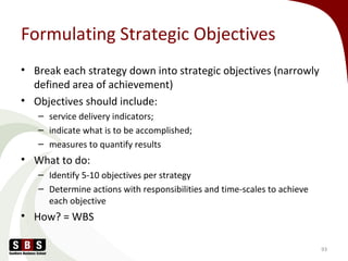 Formulating Strategic Objectives
• Break each strategy down into strategic objectives (narrowly
defined area of achievement)
• Objectives should include:
– service delivery indicators;
– indicate what is to be accomplished;
– measures to quantify results
• What to do:
– Identify 5-10 objectives per strategy
– Determine actions with responsibilities and time-scales to achieve
each objective
• How? = WBS
93
 