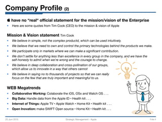 Company Proﬁle (2)
25 Juni 2015
 Strategic Management - Apple 
 Folie 4
 have no “real“ oﬃcial statement for the mission/vision of the Enterprise
§  Here are some quotes from Tim Cook (CEO) to the mission & vision of Apple

Mission & Vision statement Tim Cook
§  We believe in simple, not the complex productd, which can be used intuitively.
§  We believe that we need to own and control the primary technologies behind the products we make.
§  We participate only in markets where we can make a signiﬁcant contribution.
§  We don’t settle for anything less than excellence in every group in the company, and we have the
self-honesty to admit when we're wrong and the courage to change.
§  We believe in deep collaboration and cross-pollination of our groups,
which allow us to innovate in a way that others cannot
§  We believe in saying no to thousands of projects so that we can really
focus on the few that are truly important and meaningful to us.

WEB Megatrends
§  Collaborative Working: Colaborate the iOS, OSx and Watch OS . . .
§  Big Data: Handle data from the Apple ID • Health kit . . .
§  Internet of Things: Apple TV • Apple Watch • Home Kit • Health kit . . .
§  Open Inovation: make SWIFT Open source • Home Kit • Health kit . . . 
 