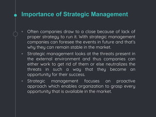 Importance of Strategic Management
◦ Often companies draw to a close because of lack of
proper strategy to run it. With strategic management
companies can foresee the events in future and that’s
why they can remain stable in the market.
◦ Strategic management looks at the threats present in
the external environment and thus companies can
either work to get rid of them or else neutralizes the
threats in such a way that they become an
opportunity for their success.
◦ Strategic management focuses on proactive
approach which enables organization to grasp every
opportunity that is available in the market.
 