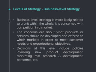 Levels of Strategy - Business-level Strategy
◦ Business-level strategy is more likely related
to a unit within the whole. It is concerned with
competition in a market.
◦ The concerns are about what products or
services should be developed and offered to
which markets in order to meet customer
needs and organizational objectives.
◦ Decisions at this level include policies
involving new product development,
marketing mix, research & development,
personnel, etc.
 