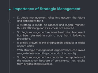 Importance of Strategic Management
◦ Strategic management takes into account the future
and anticipates for it.
◦ A strategy is made on rational and logical manner,
thus its efficiency and its success are ensured.
◦ Strategic management reduces frustration because it
has been planned in such a way that it follows a
procedure.
◦ It brings growth in the organization because it seeks
opportunities.
◦ With strategic management, organizations can avoid
misguidedness and they can work directionally.
◦ Strategic management also adds to the reputation of
the organization because of consistency that results
from organization’s success.
 