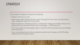 STRATEGY
The company’s strategy encompasses the following:
• Product is the key to success
• Mutli-channel retail strategy: Maximum reach (Through their Own store, Franchise partner
store, multibrands outlet, and E-commerce)
• Bata not depend on traditional products, it change their strategy & now Bata introduce new
product lines and new brands (North star, Hush puppies, , Scholl, Power etc.)
• In the new product pricing strategies, Bata is using the market penetration pricing to develop
their new product
• Focus on specialised brands: with specialised brands like Hush Puppies and FOOTIN, Bata
entered the niche footwear market
 