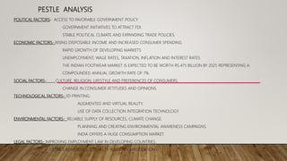 PESTLE ANALYSIS
POLITICAL FACTORS- ACCESS TO FAVORABLE GOVERNMENT POLICY.
GOVERNMENT INITIATIVES TO ATTRACT FDI.
STABLE POLITICAL CLIMATE AND EXPANDING TRADE POLICIES.
ECONOMIC FACTORS- RISING DISPOSABLE INCOME AND INCREASED CONSUMER SPENDING.
RAPID GROWTH OF DEVELOPING MARKETS
UNEMPLOYMENT, WAGE RATES, TAXATION, INFLATION AND INTEREST RATES.
THE INDIAN FOOTWEAR MARKET IS EXPECTED TO BE WORTH RS.475 BILLION BY 2025 REPRESENTING A
COMPOUNDED ANNUAL GROWTH RATE OF 7%
SOCIAL FACTORS- CULTURE, RELIGION, LIFESTYLE AND PREFERENCES OF CONSUMERS.
CHANGE IN CONSUMER ATTITUDES AND OPINIONS.
TECHNOLOGICAL FACTORS- 3D PRINTING.
AUGMENTED AND VIRTUAL REALITY.
USE OF DATA COLLECTION INTEGRATION TECHNOLOGY.
ENVIRONMENTAL FACTORS- RELIABLE SUPPLY OF RESOURCES, CLIMATE CHANGE.
PLANNING AND CREATING ENVIRONMENTAL AWARENESS CAMPAIGNS.
INDIA OFFERS A HUGE CONSUMPTION MARKET.
LEGAL FACTORS- IMPROVING EMPLOYMENT LAW IN DEVELOPING COUNTRIES.
STRICT ADHERENCE TO SAFETY RULES AND REGULATIONS.
 