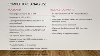 COMPETITORS ANALYSIS:
WOODLAND
• Price range: For men: Rs 295 to 5999
• For women: Rs 1595 to 4295
• A strong differentiator of being an outdoor and
adventure brand
• Focus on Innovation with newer sturdier products
• Excellent advertising and brand building through
print ads and TVCs
• 350 exclusive stores worldwide.
• Presence in more than 3000 multiband outlets in a
number of countries
• Production facilities in 10 countries
• To be known as an outdoor needs fashion specialist.
• Since their product line has few similarities to Bata
and even the price range of the brand is a little high
RELIANCE FOOTPRINTS
• It is Indian retail chain with 900+ stores in 80 cities in
India.
• Hyper market with 95000 markets with tailoring, shoe and
watch repair, laundry.
• It owns various private label brands.
• It has strong distribution network- 1600 channels in
villages.
• Strong backing of the parent company.
 