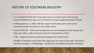 HISTORY OF FOOTWEAR INDUSTRY
• It is probable that the first shoes were worn by ancient man in the Ice Age,
around 500,000 years ago, out of necessity to protect against the harsh climate.
• In Mesopotamia, (c. 1600-1200 BC) a type of soft shoes were worn by the
mountain people who lived on the border of Iran.
• Around 1000 AD – Shoes and sandals become commonplace across Europe, but
they were often crude and hard to wear for long periods of time.
• 1790 – English inventors introduced shoelaces for the first time.
• Till1883 no machine could attach the upper part of a shoe to the sole. This had to
be done manually. ( J.E Matzeliger- machine for automated production of shoes.)
 