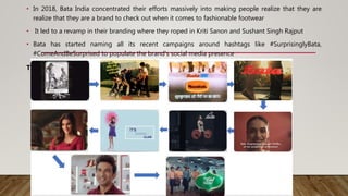 • In 2018, Bata India concentrated their efforts massively into making people realize that they are
realize that they are a brand to check out when it comes to fashionable footwear
• It led to a revamp in their branding where they roped in Kriti Sanon and Sushant Singh Rajput
• Bata has started naming all its recent campaigns around hashtags like #SurprisinglyBata,
#ComeAndBeSurprised to populate the brand’s social media presence
The journey
 