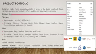 PRODUCT PORTFOLIO
Bata has had a huge product portfolio in terms of the large variety of shoes,
sandals and accessories that it offers and the consistency they promise
Product line
Women
• Accessories: Handbag, Wallet and
• Footwear: Slippers, Wedges, Heels, Flats, Closed shoes, Loafers, Boots,
Sports(lifestyle and running), Sandals
Men
• Accessories: Bags, Wallets, Shoe care and Socks
• Footwear: Casual Shoes, Wedges, Loafers, Boat Shoes, Sneakers, Formal
Shoes (Slip or laced up), Sports( running and outdoor)
Kids
Shoes, Sandals, School shoes
Famous Brands– Hush Puppies, Naturalizer, Scholl, Power, North Star,
Mocassino, Marie claire, CAT, Bata.
 