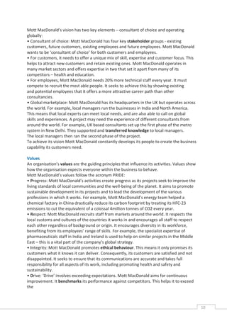 Mott MacDonald’s vision has two key elements – consultant of choice and operating
globally:
• Consultant of choice: Mott MacDonald has four key stakeholder groups - existing
customers, future customers, existing employees and future employees. Mott MacDonald
wants to be ‘consultant of choice’ for both customers and employees.
• For customers, it needs to offer a unique mix of skill, expertise and customer focus. This
helps to attract new customers and retain existing ones. Mott MacDonald operates in
many market sectors and offers expertise in two that set it apart from many of its
competitors – health and education.
• For employees, Mott MacDonald needs 20% more technical staff every year. It must
compete to recruit the most able people. It seeks to achieve this by showing existing
and potential employees that it offers a more attractive career path than other
consultancies.
• Global marketplace: Mott MacDonald has its headquarters in the UK but operates across
the world. For example, local managers run the businesses in India and North America.
This means that local experts can meet local needs, and are also able to call on global
skills and experiences. A project may need the experience of different consultants from
around the world. For example, UK based consultants set up the first phase of the metro
system in New Delhi. They supported and transferred knowledge to local managers.
The local managers then ran the second phase of the project.
To achieve its vision Mott MacDonald constantly develops its people to create the business
capability its customers need.

Values
An organisation’s values are the guiding principles that influence its activities. Values show
how the organisation expects everyone within the business to behave.
Mott MacDonald’s values follow the acronym PRIDE:
• Progress: Mott MacDonald’s activities create progress as its projects seek to improve the
living standards of local communities and the well-being of the planet. It aims to promote
sustainable development in its projects and to lead the development of the various
professions in which it works. For example, Mott MacDonald’s energy team helped a
chemical factory in China drastically reduce its carbon footprint by treating its HFC-23
emissions to cut the equivalent of a colossal 4million tonnes of CO2 every year.
• Respect: Mott MacDonald recruits staff from markets around the world. It respects the
local customs and cultures of the countries it works in and encourages all staff to respect
each other regardless of background or origin. It encourages diversity in its workforce,
benefiting from its employees’ range of skills. For example, the specialist expertise of
pharmaceuticals staff in India and Ireland is used to help on similar projects in the Middle
East – this is a vital part of the company’s global strategy.
• Integrity: Mott MacDonald promotes ethical behaviour. This means it only promises its
customers what it knows it can deliver. Consequently, its customers are satisfied and not
disappointed. It seeks to ensure that its communications are accurate and takes full
responsibility for all aspects of its work, including promoting health and safety and
sustainability.
• Drive: ‘Drive’ involves exceeding expectations. Mott MacDonald aims for continuous
improvement. It benchmarks its performance against competitors. This helps it to exceed
the



                                                                                                 10CAS
                                                                                                   E
 