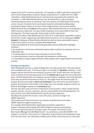 targets it has set for customer satisfaction. For example, in 2006 it achieved a rating of 8.2
out of 10 for Responding to Customer Needs, compared to 8.1 in 2005 and 7.8 in 2004
• Excellence: Mott MacDonald wants its activities to be associated with excellence and
innovation. In 2007 Mott MacDonald won over 50 awards for its roles on projects
demonstrating innovation or excellence. One of its projects, the Manchester Civil Justice
centre, has won 10 awards for its contribution towards sustainable building design
including the Major Project of the Year at the inaugural Green Construction Awards.
PRIDE demonstrates the culture of the business. Mott MacDonald relies on its employees to
fulfil its business objectives. Its culture helps employees to be responsible for their own
development. This leads to growth of the people and the organisation.
As part of its culture, Mott MacDonald also seeks to be a corporately responsible company.
Part of this includes supporting sustainable business practice, such as reducing its carbon
footprint. Employees of Mott MacDonald take the lead on many sustainability issues in
projects they work on and as a company Mott MacDonald:
• Recently published its first Corporate Responsibility Review (CSR) which highlights
initiatives
to be worked on in the future and how the group seeks to achieve its corporate aims in a
responsible way
• Is setting targets to use less energy and paper in all of its offices
• Is reducing business travel by using video and telephone conferencing
• Is reviewing its energy supply contracts to find suppliers who support good environmental
practice.

Strategy and objectives
Mott MacDonald operates a rolling strategic plan that looks ahead over a five-year period
and is updated every year. The five-year plan is an example of ‘top down’ planning – it sets
targets and the direction for the company’s business units. At the same time, the business
units contribute to the planning process from the bottom-up through their annual business
plans. As Mott MacDonald is an employee owned company, employees help to decide what
areas they would like the business to focus on. This might mean the business takes on
projects that do not provide a return on investment in the short term, but which help to
position the business in the market in the longer term. For example, projects in China are
likely to show bigger rewards as its economy grows.
The five-year plan covers all areas of importance to the business. These include financial
growth, markets, services, customers, partners, sustainability and staff development. For
each of these areas Mott MacDonald has specific business objectives.
By taking into account the mission, vision and values, business managers set
SMART objectives.
These help ensure that the business can measure its performance accurately.
SMART objectives apply to projects too.
For example, Mott MacDonald’s engineering consultants supported a
project in Malaysia where floods and traffic congestion have caused problems
in the central business district of Kuala Lumpur, the capital. The solution is the
Stormwater Management And Road Tunnel – by coincidence, also called SMART. This
project is a world-first. The tunnel is 9.7 kilometres long and diverts the floodwaters away
from the city centre. The 3 kilometre middle section of the tunnel also acts as a two-deck




                                                                                                 11CAS
                                                                                                   E
 