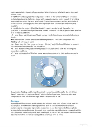 motorway to help relieve traffic congestion. When the tunnel is full with water, the road
section closes.
Mott MacDonald designed the dual-purpose section of the tunnel and helped solve the
technical solutions to challenges linked with excavating out the entire tunnel. By providing
expertise from across the Mott MacDonald Group, the consultants worked with the local
teams to share knowledge and solve a local problem with a sustainable and innovative
solution.
In considering the project, Mott MacDonald’s experts needed to ask themselves key
questions to ensure their objectives were SMART. The results of the project showed whether
they had achieved them:
• S - what do we want to achieve? Kuala Lumpur needed continuous access to its business
district.
• M - how will we know if it has achieved the right result? The traffic congestion and
flooding will not happen again.
• A - do we have the right resources to carry this out? Mott MacDonald helped to procure
the specialised equipment for the excavation.
• R - does it address the problem? The proposed solution solved both the flooding and
congestion problems.
• T - what is the deadline? The first phase was to be completed in 2005 and the second in
2007.




Stopping the flooding problems will massively reduce financial losses for the city. Using
SMART objectives to create the SMART solution helped to ensure that the project was
completed on time and within budget when it was finished in 2007.

Conclusion
Mott MacDonald’s mission, vision, values and business objectives influence how it carries
out projects. Mott MacDonald has positioned itself as consultant of choice for both
customers and employees. It promotes investment in and development of its people to
achieve its business objectives. Because it is an employee-owned business, everybody within
the company is free to contribute their views upon its future. This has helped the business to
become distinctive and achieve competitive advantage over its rivals.




                                                                                                 12CAS
                                                                                                   E
 