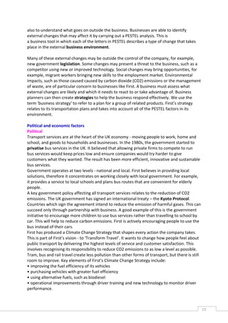 also to understand what goes on outside the business. Businesses are able to identify
external changes that may affect it by carrying out a PESTEL analysis. This is
a business tool in which each of the letters in PESTEL describes a type of change that takes
place in the external business environment.

Many of these external changes may be outside the control of the company, for example,
new government legislation. Some changes may present a threat to the business, such as a
competitor using new or improved technology. Social changes may bring opportunities, for
example, migrant workers bringing new skills to the employment market. Environmental
impacts, such as those caused caused by carbon dioxide (CO2) emissions or the management
of waste, are of particular concern to businesses like First. A business must assess what
external changes are likely and which it needs to react to or take advantage of. Business
planners can then create strategies to help the business respond effectively. We use the
term ‘business strategy’ to refer to a plan for a group of related products. First’s strategy
relates to its transportation plans and takes into account all of the PESTEL factors in its
environment.

Political and economic factors
Political
Transport services are at the heart of the UK economy - moving people to work, home and
school, and goods to households and businesses. In the 1980s, the government started to
privatise bus services in the UK. It believed that allowing private firms to compete to run
bus services would keep prices low and ensure companies would try harder to give
customers what they wanted. The result has been more efficient, innovative and sustainable
bus services.
Government operates at two levels - national and local. First believes in providing local
solutions, therefore it concentrates on working closely with local government. For example,
it provides a service to local schools and plans bus routes that are convenient for elderly
people.
A key government policy affecting all transport services relates to the reduction of CO2
emissions. The UK government has signed an international treaty – the Kyoto Protocol.
Countries which sign the agreement intend to reduce the emission of harmful gases. This can
succeed only through partnership with business. A good example of this is the government
initiative to encourage more children to use bus services rather than travelling to school by
car. This will help to reduce carbon emissions. First is actively encouraging people to use the
bus instead of their cars.
First has produced a Climate Change Strategy that shapes every action the company takes.
This is part of First’s vision - to ‘Transform Travel’. It wants to change how people feel about
public transport by delivering the highest levels of service and customer satisfaction. This
involves recognising its responsibility to reduce CO2 emissions to as low a level as possible.
Tram, bus and rail travel create less pollution than other forms of transport, but there is still
room to improve. Key elements of First’s Climate Change Strategy include:
• improving the fuel efficiency of its vehicles
• purchasing vehicles with greater fuel efficiency
• using alternative fuels, such as biodiesel
• operational improvements through driver training and new technology to monitor driver
performance.



                                                                                                    15CAS
                                                                                                      E
 