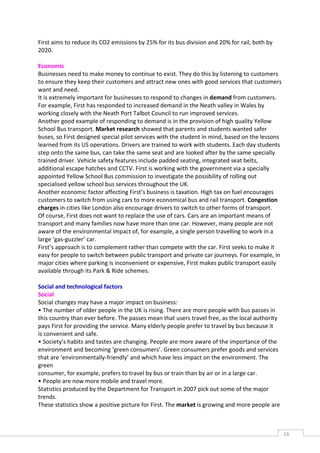 First aims to reduce its CO2 emissions by 25% for its bus division and 20% for rail, both by
2020.

Economic
Businesses need to make money to continue to exist. They do this by listening to customers
to ensure they keep their customers and attract new ones with good services that customers
want and need.
It is extremely important for businesses to respond to changes in demand from customers.
For example, First has responded to increased demand in the Neath valley in Wales by
working closely with the Neath Port Talbot Council to run improved services.
Another good example of responding to demand is in the provision of high quality Yellow
School Bus transport. Market research showed that parents and students wanted safer
buses, so First designed special pilot services with the student in mind, based on the lessons
learned from its US operations. Drivers are trained to work with students. Each day students
step onto the same bus, can take the same seat and are looked after by the same specially
trained driver. Vehicle safety features include padded seating, integrated seat belts,
additional escape hatches and CCTV. First is working with the government via a specially
appointed Yellow School Bus commission to investigate the possibility of rolling out
specialised yellow school bus services throughout the UK.
Another economic factor affecting First’s business is taxation. High tax on fuel encourages
customers to switch from using cars to more economical bus and rail transport. Congestion
charges in cities like London also encourage drivers to switch to other forms of transport.
Of course, First does not want to replace the use of cars. Cars are an important means of
transport and many families now have more than one car. However, many people are not
aware of the environmental impact of, for example, a single person travelling to work in a
large ‘gas-guzzler’ car.
First’s approach is to complement rather than compete with the car. First seeks to make it
easy for people to switch between public transport and private car journeys. For example, in
major cities where parking is inconvenient or expensive, First makes public transport easily
available through its Park & Ride schemes.

Social and technological factors
Social
Social changes may have a major impact on business:
• The number of older people in the UK is rising. There are more people with bus passes in
this country than ever before. The passes mean that users travel free, as the local authority
pays First for providing the service. Many elderly people prefer to travel by bus because it
is convenient and safe.
• Society’s habits and tastes are changing. People are more aware of the importance of the
environment and becoming ‘green consumers’. Green consumers prefer goods and services
that are ‘environmentally-friendly’ and which have less impact on the environment. The
green
consumer, for example, prefers to travel by bus or train than by air or in a large car.
• People are now more mobile and travel more.
Statistics produced by the Department for Transport in 2007 pick out some of the major
trends.
These statistics show a positive picture for First. The market is growing and more people are



                                                                                                 16CAS
                                                                                                   E
 