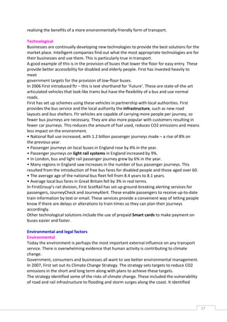 realising the benefits of a more environmentally-friendly form of transport.

Technological
Businesses are continually developing new technologies to provide the best solutions for the
market place. Intelligent companies find out what the most appropriate technologies are for
their businesses and use them. This is particularly true in transport.
A good example of this is in the provision of buses that lower the floor for easy entry. These
provide better accessibility for disabled and elderly people. First has invested heavily to
meet
government targets for the provision of low-floor buses.
In 2006 First introduced ftr – this is text shorthand for ‘Future’. These are state-of-the-art
articulated vehicles that look like trams but have the flexibility of a bus and use normal
roads.
First has set up schemes using these vehicles in partnership with local authorities. First
provides the bus service and the local authority the infrastructure, such as new road
layouts and bus shelters. Ftr vehicles are capable of carrying more people per journey, so
fewer bus journeys are necessary. They are also more popular with customers resulting in
fewer car journeys. This reduces the amount of fuel used, reduces CO2 emissions and means
less impact on the environment.
• National Rail use increased, with 1.2 billion passenger journeys made – a rise of 8% on
the previous year.
• Passenger journeys on local buses in England rose by 4% in the year.
• Passenger journeys on light rail systems in England increased by 9%.
• In London, bus and light rail passenger journey grew by 6% in the year.
• Many regions in England saw increases in the number of bus passenger journeys. This
resulted from the introduction of free bus fares for disabled people and those aged over 60.
• The average age of the national bus fleet fell from 8.4 years to 8.1 years.
• Average local bus fares in Great Britain fell by 3% in real terms.
In FirstGroup’s rail division, First ScotRail has set up ground-breaking alerting services for
passengers, JourneyCheck and JourneyAlert. These enable passengers to receive up-to-date
train information by text or email. These services provide a convenient way of letting people
know if there are delays or alterations to train times so they can plan their journeys
accordingly.
Other technological solutions include the use of prepaid Smart cards to make payment on
buses easier and faster.

Environmental and legal factors
Environmental
Today the environment is perhaps the most important external influence on any transport
service. There is overwhelming evidence that human activity is contributing to climate
change.
Government, consumers and businesses all want to see better environmental management.
In 2007, First set out its Climate Change Strategy. The strategy sets targets to reduce CO2
emissions in the short and long term along with plans to achieve these targets.
The strategy identified some of the risks of climate change. These included the vulnerability
of road and rail infrastructure to flooding and storm surges along the coast. It identified




                                                                                                 17CAS
                                                                                                   E
 