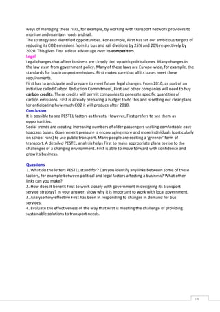ways of managing these risks, for example, by working with transport network providers to
monitor and maintain roads and rail.
The strategy also identified opportunities. For example, First has set out ambitious targets of
reducing its CO2 emissions from its bus and rail divisions by 25% and 20% respectively by
2020. This gives First a clear advantage over its competitors.
Legal
Legal changes that affect business are closely tied up with political ones. Many changes in
the law stem from government policy. Many of these laws are Europe-wide, for example, the
standards for bus transport emissions. First makes sure that all its buses meet these
requirements.
First has to anticipate and prepare to meet future legal changes. From 2010, as part of an
initiative called Carbon Reduction Commitment, First and other companies will need to buy
carbon credits. These credits will permit companies to generate specific quantities of
carbon emissions. First is already preparing a budget to do this and is setting out clear plans
for anticipating how much CO2 it will produce after 2010.
Conclusion
It is possible to see PESTEL factors as threats. However, First prefers to see them as
opportunities.
Social trends are creating increasing numbers of older passengers seeking comfortable easy-
toaccess buses. Government pressure is encouraging more and more individuals (particularly
on school runs) to use public transport. Many people are seeking a ‘greener’ form of
transport. A detailed PESTEL analysis helps First to make appropriate plans to rise to the
challenges of a changing environment. First is able to move forward with confidence and
grow its business.

Questions
1. What do the letters PESTEL stand for? Can you identify any links between some of these
factors, for example between political and legal factors affecting a business? What other
links can you make?
2. How does it benefit First to work closely with government in designing its transport
service strategy? In your answer, show why it is important to work with local government.
3. Analyse how effective First has been in responding to changes in demand for bus
services.
4. Evaluate the effectiveness of the way that First is meeting the challenge of providing
sustainable solutions to transport needs.




                                                                                                  18CAS
                                                                                                    E
 