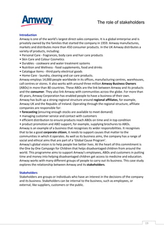 The role of stakeholders

Introduction
Amway is one of the world’s largest direct sales companies. It is a global enterprise and is
privately owned by the families that started the company in 1959. Amway manufactures,
markets and distributes more than 450 consumer products. In the UK Amway distributes a
variety of products, including:
• Personal Care - fragrances, body care and hair care products
• Skin Care and Colour Cosmetics
• Durables - cookware and water treatment systems
• Nutrition and Wellness - food supplements, food and drinks
• Catalogue Items - third party electrical goods
• Home Care - laundry, cleaning and car care products.
Amway employs 14,000 people worldwide in its offices, manufacturing centres, warehouses,
call centres or stores. It also works with around three million Amway Business Owners
(ABOs) in more than 80 countries. These ABOs are the link between Amway and its products
and the consumer. They also link Amway with communities across the globe. For more than
45 years, Amway Corporation has enabled people to have a business of their own.
Amway has built up a strong regional structure around regional affiliates, for example,
Amway UK and the Republic of Ireland. Operating through the regional structure, affiliate
companies are responsible for:
• forecasting (ensuring enough stocks are available to meet demand)
• managing customer service and contact with customers
• efficient distribution to ensure products reach ABOs on time and in top condition
• product promotion and ABO support, for example, supplying brochures to ABOs.
Amway is an example of a business that recognises its wider responsibilities. It recognises
that to be a good corporate citizen, it needs to support causes that matter to the
communities in which it operates. As well as its business aims, the company has a range of
social and ethical aims that are part of a ‘Global Cause Program’.
Amway’s global vision is to help people live better lives. At the heart of this commitment is
the One by One Campaign for Children that helps disadvantaged children from around the
world. This programme aims to support Amway’s employees, ABOs and customers in putting
time and money into helping disadvantaged children get access to medicine and education.
Amway works with many different groups of people to carry out its business. This case study
explores the relationship between Amway and its stakeholders.

Stakeholders
Stakeholders are groups or individuals who have an interest in the decisions of the company
and its business. Stakeholders can be internal to the business, such as employees, or
external, like suppliers, customers or the public.




                                                                                                19CAS
                                                                                                  E
 