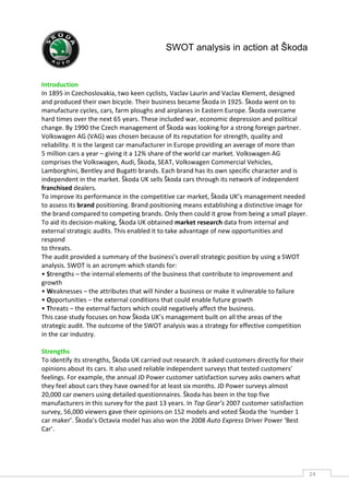SWOT analysis in action at Škoda


Introduction
In 1895 in Czechoslovakia, two keen cyclists, Vaclav Laurin and Vaclav Klement, designed
and produced their own bicycle. Their business became Škoda in 1925. Škoda went on to
manufacture cycles, cars, farm ploughs and airplanes in Eastern Europe. Škoda overcame
hard times over the next 65 years. These included war, economic depression and political
change. By 1990 the Czech management of Škoda was looking for a strong foreign partner.
Volkswagen AG (VAG) was chosen because of its reputation for strength, quality and
reliability. It is the largest car manufacturer in Europe providing an average of more than
5 million cars a year – giving it a 12% share of the world car market. Volkswagen AG
comprises the Volkswagen, Audi, Škoda, SEAT, Volkswagen Commercial Vehicles,
Lamborghini, Bentley and Bugatti brands. Each brand has its own specific character and is
independent in the market. Škoda UK sells Škoda cars through its network of independent
franchised dealers.
To improve its performance in the competitive car market, Škoda UK’s management needed
to assess its brand positioning. Brand positioning means establishing a distinctive image for
the brand compared to competing brands. Only then could it grow from being a small player.
To aid its decision-making, Škoda UK obtained market research data from internal and
external strategic audits. This enabled it to take advantage of new opportunities and
respond
to threats.
The audit provided a summary of the business’s overall strategic position by using a SWOT
analysis. SWOT is an acronym which stands for:
• Strengths – the internal elements of the business that contribute to improvement and
growth
• Weaknesses – the attributes that will hinder a business or make it vulnerable to failure
• Opportunities – the external conditions that could enable future growth
• Threats – the external factors which could negatively affect the business.
This case study focuses on how Škoda UK’s management built on all the areas of the
strategic audit. The outcome of the SWOT analysis was a strategy for effective competition
in the car industry.

Strengths
To identify its strengths, Škoda UK carried out research. It asked customers directly for their
opinions about its cars. It also used reliable independent surveys that tested customers’
feelings. For example, the annual JD Power customer satisfaction survey asks owners what
they feel about cars they have owned for at least six months. JD Power surveys almost
20,000 car owners using detailed questionnaires. Škoda has been in the top five
manufacturers in this survey for the past 13 years. In Top Gear’s 2007 customer satisfaction
survey, 56,000 viewers gave their opinions on 152 models and voted Škoda the ‘number 1
car maker’. Škoda’s Octavia model has also won the 2008 Auto Express Driver Power ‘Best
Car’.




                                                                                                  24CAS
                                                                                                    E
 