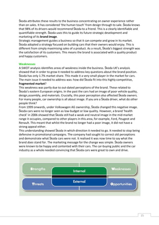 Škoda attributes these results to the business concentrating on owner experience rather
than on sales. It has considered ‘the human touch’ from design through to sale. Škoda knows
that 98% of its drivers would recommend Škoda to a friend. This is a clearly identifiable and
quantifiable strength. Škoda uses this to guide its future strategic development and
marketing of its brand image.
Strategic management guides a business so that it can compete and grow in its market.
Škoda adopted a strategy focused on building cars that their owners would enjoy. This is
different from simply maximising sales of a product. As a result, Škoda’s biggest strength was
the satisfaction of its customers. This means the brand is associated with a quality product
and happy customers.

Weaknesses
A SWOT analysis identifies areas of weakness inside the business. Škoda UK’s analysis
showed that in order to grow it needed to address key questions about the brand position.
Škoda has only 1.7% market share. This made it a very small player in the market for cars.
The main issue it needed to address was: how did Škoda fit into this highly competitive,
fragmented market?
This weakness was partly due to out-dated perceptions of the brand. These related to
Škoda’s eastern European origins. In the past the cars had an image of poor vehicle quality,
design,assembly, and materials. Crucially, this poor perception also affected Škoda owners.
For many people, car ownership is all about image. If you are a Škoda driver, what do other
people think?
From 1999 onwards, under Volkswagen AG ownership, Škoda changed this negative image.
Škoda cars were no longer seen as low-budget or low quality. However, a brand ‘health
check’ in 2006 showed that Škoda still had a weak and neutral image in the mid-market
range it occupies, compared to other players in this area, for example, Ford, Peugeot and
Renault. This meant that whilst the brand no longer had a poor image, it did not have a
strong appeal either.
This understanding showed Škoda in which direction it needed to go. It needed to stop being
defensive in promotional campaigns. The company had sought to correct old perceptions
and demonstrate what Škoda cars were not. It realised it was now time to say what the
brand does stand for. The marketing message for the change was simple. Škoda owners
were known to be happy and contented with their cars. The car-buying public and the car
industry as a whole needed convincing that Škoda cars were great to own and drive.




                                                                                                 25CAS
                                                                                                   E
 