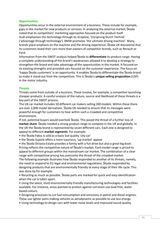 Opportunities
Opportunities occur in the external environment of a business. These include for example,
gaps in the market for new products or services. In analysing the external market, Škoda
noted that its competitors’ marketing approaches focused on the product itself.
Audi emphasises the technology through its strapline, ‘Vorsprung Durch Technik’
(‘advantage through technology’). BMW promotes ‘the ultimate driving machine’. Many
brands place emphasis on the machine and the driving experience. Škoda UK discovered that
its customers loved their cars more than owners of competitor brands, such as Renault or
Ford.
Information from the SWOT analysis helped Škoda to differentiate its product range. Having
a complete understanding of the brand’s weaknesses allowed it to develop a strategy to
strengthen the brand and take advantage of the opportunities in the market. It focused on
its existing strengths and provided cars focused on the customer experience. The focus on
‘happy Škoda customers’ is an opportunity. It enables Škoda to differentiate the Škoda brand
to make it stand out from the competition. This is Škoda’s unique selling proposition (USP)
in the motor industry.

Threats
Threats come from outside of a business. These involve, for example, a competitor launching
cheaper products. A careful analysis of the nature, source and likelihood of these threats is a
key part of the SWOT process.
The UK car market includes 50 different car makers selling 200 models. Within these there
are over 2,000 model derivatives. Škoda UK needed to ensure that its messages were
powerful enough for customers to hear within such a crowded and competitive
environment.
If not, potential buyers would overlook Škoda. This posed the threat of a further loss of
market share. Škoda needed a strong product range to compete in the UK and globally. In
the UK the Škoda brand is represented by seven different cars. Each one is designed to
appeal to different market segments. For example:
• the Škoda Fabia is sold as a basic but quality ‘city car’
• the Škoda Superb offers a more luxurious, ‘up-market’ appeal
• the Škoda Octavia Estate provides a family with a fun drive but also a great big boot.
Pricing reflects the competitive nature of Škoda’s market. Each model range is priced to
appeal to different groups within the mainstream car market. The combination of a clear
range with competitive pricing has overcome the threat of the crowded market.
The following example illustrates how Škoda responded to another of its threats, namely,
the need to respond to EU legal and environmental regulations. Škoda responded by
designing products that are environmentally friendly at every stage of their life cycle. This
was done by for example:
• Recycling as much as possible. Škoda parts are marked for quick and easy identification
when the car is taken apart.
• Using the latest, most environmentally-friendly manufacturing technologies and facilities
available. For instance, areas painted to protect against corrosion use lead-free, water
based colours.
• Designing processes to cut fuel consumption and emissions in petrol and diesel engines.
These use lighter parts making vehicles as aerodynamic as possible to use less energy
• Using technology to design cars with lower noise levels and improved sound quality.



                                                                                                  26CAS
                                                                                                    E
 