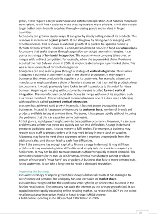 grows, it will require a larger warehouse and distribution operation. As it handles more sales
transactions, it will find it easier to make these operations more efficient. It will also be able
to get better deals from its suppliers through ordering goods and services in larger
quantities.
A company can grow in several ways. It can grow by simply selling more of its products. This
is known as internal or organic growth. It can also grow by taking over or merging with
other businesses. This is known as external growth. It is quicker to expand a business
through external growth. However, a company would need finance to fund any acquisitions.
A company that seeks to grow through acquisition can adopt two main strategies. It can
pursue a strategy of horizontal integration. This occurs when a company takes over, or
merges with, a direct competitor. For example, when the supermarket chain Morrisons
acquired the rival Safeway chain in 2004, it simply created a larger supermarket chain. This
was a classic example of horizontal integration.
Companies can also seek to grow through a strategy of vertical integration. This is when
it acquires a business at a different stage in the chain of production. It may acquire
businesses that were previously its suppliers or its customers. For example, a furniture
manufacturer might purchase a chain of furniture stores so that it can sell its products direct
to consumers. It would previously have looked to sell its products to this retail furniture
business. Acquiring or merging with customer businesses is called forward vertical
integration. The manufacturer could also choose to merge with one of its suppliers, such
as a timber merchant. This would give it more control over one of its key inputs. Merging
with suppliers is called backward vertical integration.
asos.com has achieved rapid growth internally. It has not grown by acquiring other
businesses. Instead, it has grown by increasing its customer base, number of brands and
products available to buy at any one time. Moreover, it has grown rapidly without incurring
the problems that this can cause for some businesses.
At first glance, rapid growth might seem to be a positive occurrence. However, it can cause
problems and a firm that grows too quickly can run into difficulties. A surge in demand
generates additional costs. It costs money to fulfil orders. For example, a business may
require extra staff to process orders or it may need to buy in more stock or supplies.
A business may have to meet these expenses before it receives the proceeds from the
additional sales, and this can lead to cash flow difficulties.
Even if the company has enough capital to finance a surge in demand, it may still face
problems. It may run into logistical difficulties and simply lack the short-term capacity to
fulfil orders. It may not be able to make products sufficiently quickly to meet demand. This
sometimes happens in the run-up to Christmas, when a manufacturer cannot produce
enough of that year’s ‘must-have’ toy or gadget. A business that fails to meet demand risks
losing customers. It can take a long time to repair a damaged reputation.

Improving the business
asos.com’s strategy of organic growth has shown substantial results. It has managed to
satisfy increased demand. The company has also increased its market share.
asos.com has recognised that the conditions were right for an online retail business in the
fashion retail sector. The company has used the Internet as the primary growth tool. It has
tapped into the rapidly expanding online retailing market. As research in 2007 by the online
retail consultancy Interactive Media in Retail Group (IMRG) showed:
• total online spending in the UK reached £30.2 billion in 2006



                                                                                                     30CAS
                                                                                                       E
 