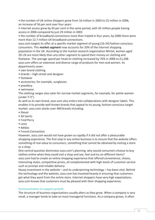 • the number of UK online shoppers grew from 16 million in 2003 to 25 million in 2006,
an increase of 56 per cent over four years
• Internet access grew by 45 per cent in the same period, with 42 million people having
access in 2006 compared to just 29 million in 2003
• the number of broadband connections more than tripled in four years, by 2006 there were
more than 12.7 million UK broadband connections.
asos.com targets its offer at a specific market segment of young (16-34) fashion-conscious
consumers. This market segment now accounts for 20% of the Internet shopping
population in the UK. According to the market research organisation Mintel, women aged
20–24 are more likely than any other segment to spend their money on clothing and
footwear. The average spend per head on clothing increased by 76% in 2006 to £1,208.
asos.com offers an extensive and diverse range of products for men and women. Its
departments cover:
• own brand clothing
• brands – high-street and designer
• footwear
• accessories, for example, sunglasses
• jewellery
• swimwear.
The clothing ranges also cater for narrow market segments, for example, for petite women
(under 5’3”).
As well as its own brand, asos.com also enters into collaborations with designer labels. This
enables it to provide well-known brands that appeal to its young, fashion-conscious target
market. asos.com stocks over 400 brands including:
• Diesel
• All Saints
• Fred Perry
• Levis
• Adidas
• French Connection.
However, asos.com would not have grown so rapidly if it did not offer a pleasurable
shopping experience. The first step in any online business is to ensure that the website offers
something of real value to consumers, something that cannot be obtained by visiting a store
or a shop.
One central question dominates asos.com’s planning: why would consumers choose to buy
clothes online when they could visit a shop and see, feel and try on different items?
asos.com had to create an online shopping experience that offered convenience, choice,
interesting styles, competitive prices, all complemented with high levels of customer service
such as prompt and reliable delivery.
Heavy investment in the website – and its underpinning technology – has been vital. Behind
the technology and the website, asos.com has invested heavily in ensuring that customers
get what they want from the online store. Internet shoppers have very high expectations.
asos.com knows that customers must be pleased with their shopping experience.

Communication to support growth
The structure of business organisations usually alters as they grow. When a company is very
small, a manager tends to take on most managerial functions. As a company grows, it often



                                                                                                  31CAS
                                                                                                    E
 