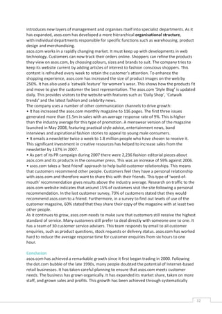introduces new layers of management and organises itself into specialist departments. As it
has expanded, asos.com has developed a more hierarchical organisational structure,
with individual departments responsible for specific functions such as warehousing, product
design and merchandising.
asos.com works in a rapidly changing market. It must keep up with developments in web
technology. Customers can now track their orders online. Shoppers can refine the products
they view on asos.com, by choosing colours, sizes and brands to suit. The company tries to
keep its website current by adding articles of interest to fashion conscious shoppers. This
content is refreshed every week to retain the customer’s attention. To enhance the
shopping experience, asos.com has increased the size of product images on the web by
250%. It has also used a ‘catwalk feature’ for women’s wear. This shows how the products fit
and move to give the customer the best representation. The asos.com ‘Style Blog’ is updated
daily. This provides visitors to the website with features such as ‘Daily Shop’, ‘Catwalk
trends’ and the latest fashion and celebrity news.
The company uses a number of other communication channels to drive growth:
• It has increased the asos.com monthly magazine to 116 pages. The first three issues
generated more than £1.5m in sales with an average response rate of 9%. This is higher
than the industry average for this type of promotion. A menswear version of the magazine
launched in May 2008, featuring practical style advice, entertainment news, band
interviews and aspirational fashion stories to appeal to young male consumers.
• It emails a newsletter twice a week to 1.8 million people who have chosen to receive it.
This significant investment in creative resources has helped to increase sales from the
newsletter by 137% in 2007.
• As part of its PR campaign during 2007 there were 2,236 fashion editorial pieces about
asos.com and its products in the consumer press. This was an increase of 59% against 2006.
• asos.com takes a ‘best friend’ approach to help build customer relationships. This means
that customers recommend other people. Customers feel they have a personal relationship
with asos.com and therefore want to share this with their friends. This type of ‘word-of-
mouth’ recommendation gives results above the industry average. Research on traffic to the
asos.com website indicates that around 15% of customers visit the site following a personal
recommendation. In the last customer survey, 73% of customers stated that they would
recommend asos.com to a friend. Furthermore, in a survey to find out levels of use of the
customer magazine, 60% stated that they share their copy of the magazine with at least two
other people.
As it continues to grow, asos.com needs to make sure that customers still receive the highest
standard of service. Many customers still prefer to deal directly with someone one to one. It
has a team of 30 customer service advisers. This team responds by email to all customer
enquiries, such as product questions, stock requests or delivery status. asos.com has worked
hard to reduce the average response time for customer enquiries from six hours to one
hour.

Conclusion
asos.com has achieved a remarkable growth since it first began trading in 2000. Following
the dot.com bubble of the late 1990s, many people doubted the potential of Internet-based
retail businesses. It has taken careful planning to ensure that asos.com meets customer
needs. The business has grown organically. It has expanded its market share, taken on more
staff, and grown sales and profits. This growth has been achieved through systematically



                                                                                                32CAS
                                                                                                  E
 