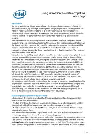 Using innovation to create competitive
                                                                  advantage

Introduction
We live in a digital age. Music, video, phone calls, information creation and information
consumption are all, by and large, done digitally. A huge proportion of this happens on the
Internet. People use the Internet and its content via computers: As Internet content
becomes more sophisticated with, for example, film, music and podcasts, more computing
power is needed. The computer chips inside computers need to keep pace with that
demand.
Intel is best known for producing the chips that deliver this increased computing power.
Computer chips are essentially collections of transistors - tiny electronic devices that control
the flow of electricity to create the 1s and 0s that underpin computing. Intel is the world’s
leader in silicon innovation. Silicon is made from purified sand that is super-heated.
Produced as a huge sausage-like shape called an ingot, it is sliced into wafers. The chips are
manufactured on these wafers.
Transistors are the building blocks of computer chips that Intel has been making for 40 years.
Intel has been working to make these transistors smaller so that more of them could be
fitted onto the same area of silicon, making the chips more powerful. This came at a price.
Until recently, the smaller the transistors, the hotter the chips tended to run. In 2007 Intel
developed a breakthrough in the materials used to construct the transistors. Not only can
these transistors work faster, they can also do this while generating less heat. Intel has
started to use this new material for its latest generation of processors. These are made from
transistors only 45 nanometres in size. This means over 2,000 of them could fit on the
full stop at the end of this sentence. A 45 nanometer transistor can switch on and off
approximately 300 billion times a second. A beam of light travels less than a tenth of an
inch during the time it takes a 45nm transistor to switch on and off.
Gordon Moore Intel’s founder predicted that the number of transistors on a chip will double
roughly every two years. Intel uses ‘Moore’s law’ to inform its development strategies. This
case study focuses on Intel’s integrated mix of research and development (R&D) and
manufacturing. This enables Intel to implement the ‘tick-tock’ strategy designed to put it
ahead of its competitors and maintain that competitive advantage.

Market or product orientated development
A business can develop its products either through product-orientated development or
market-orientated development:
• Product-orientated development focuses on developing the production process and the
product itself arising from for example, new use of technology or innovation.
• A market-orientated approach identifies and analyses customer needs. It then develops
products which meet them.
Both approaches are important. Right from its early days, Intel realised the importance of
combining product innovation with a market focused approach.
Intel responds to both customer demand and product innovation. Its products are therefore
‘user centric’, that is, the product development meets the needs of the customer. Intel has
anthropologists who study how people use technology in their lives. This information helps
Intel’s product design teams to understand what customer requirements are. Intel also has a


                                                                                                   34CAS
                                                                                                     E
 