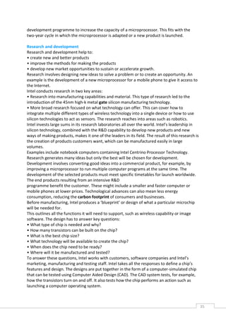 development programme to increase the capacity of a microprocessor. This fits with the
two-year cycle in which the microprocessor is adapted or a new product is launched.

Research and development
Research and development help to:
• create new and better products
• improve the methods for making the products
• develop new market opportunities to sustain or accelerate growth.
Research involves designing new ideas to solve a problem or to create an opportunity. An
example is the development of a new microprocessor for a mobile phone to give it access to
the Internet.
Intel conducts research in two key areas:
• Research into manufacturing capabilities and material. This type of research led to the
introduction of the 45nm high-k metal gate silicon manufacturing technology.
• More broad research focused on what technology can offer. This can cover how to
integrate multiple different types of wireless technology into a single device or how to use
silicon technologies to act as sensors. The research reaches into areas such as robotics.
Intel invests large sums in its research laboratories all over the world. Intel’s leadership in
silicon technology, combined with the R&D capability to develop new products and new
ways of making products, makes it one of the leaders in its field. The result of this research is
the creation of products customers want, which can be manufactured easily in large
volumes.
Examples include notebook computers containing Intel Centrino Processor Technology.
Research generates many ideas but only the best will be chosen for development.
Development involves converting good ideas into a commercial product, for example, by
improving a microprocessor to run multiple computer programs at the same time. The
development of the selected products must meet specific timetables for launch worldwide.
The end products resulting from an intensive R&D
programme benefit the customer. These might include a smaller and faster computer or
mobile phones at lower prices. Technological advances can also mean less energy
consumption, reducing the carbon footprint of consumers and businesses.
Before manufacturing, Intel produces a ‘blueprint’ or design of what a particular microchip
will be needed for.
This outlines all the functions it will need to support, such as wireless capability or image
software. The design has to answer key questions:
• What type of chip is needed and why?
• How many transistors can be built on the chip?
• What is the best chip size?
• What technology will be available to create the chip?
• When does the chip need to be ready?
• Where will it be manufactured and tested?
To answer these questions, Intel works with customers, software companies and Intel’s
marketing, manufacturing and testing staff. Intel takes all the responses to define a chip’s
features and design. The designs are put together in the form of a computer-simulated chip
that can be tested using Computer Aided Design (CAD). The CAD system tests, for example,
how the transistors turn on and off. It also tests how the chip performs an action such as
launching a computer operating system.



                                                                                                    35CAS
                                                                                                      E
 