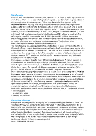 Manufacturing
Intel has been described as a ‘manufacturing monster’. It can develop and bring a product to
market faster than anyone else. Intel’s production process is automated using sophisticated
robotic equipment to ensure accuracy. This is a good example of production in the
secondary sector of industry. Intel has plants around the world manufacturing different
processors for different markets. It chooses locations where there is enough land to build
such large plants. These need to be close to skilled labour, its markets and to customers. For
example, Intel fabricates 45nm chips in New Mexico, Oregon and Arizona in the USA, as well
as in Israel. Each new factory costs up to $3 billion (around £1.5 billion) to construct. The
refitting costs for older plants can be over $1 billion (around £0.5 billion). Intel uses a
methodology called ‘copy exactly’. This ensures factories are built in exactly the same way,
no matter where they are, and gives a consistent approach. This is critical when
manufacturing such sensitive and highly complex devices.
The manufacturing process requires the highest standards of ‘clean environments’. This is
thousands of times cleaner than in an operating theatre. Intel’s employees wear special suits
to ensure no dust or hair falls onto the wafers. The air is so clean that one cubic metre of air
contains less than one particle of dust. The production process is a highly complex one. It
takes an average of 200 people working full time for two years to design, test and have a
new chip ready for manufacture.
Intel provides computer chips for many different market segments. A market segment is
usually defined, for example, by age, gender or geographical position. Intel identifies its
market segments by product use, e.g. notebooks, desktops, servers. Some products are for
the business market, for example, desktop computers and laptops for companies. Other
products are for personal use, for example, notebook computers for students.
Intel is continually developing new approaches to keep it ahead of the competition. Vertical
integration gives it a strong advantage. This means Intel does not outsource any of its work
for research, development or manufacturing. For example, many companies do research and
some development but give the product design to another company to produce. Intel does
all three processes itself. Its manufacturing process is capital-intensive because of the
specialist equipment. For example, Intel spent more than $7 billion (£3.5 billion) on
manufacturing plants using the latest 45nm process technology. Intel believes this
investment is worthwhile, as this highly competitive approach gives it a competitive edge by:
• ensuring quality
• protecting its ideas
• meeting its timescales.

Competitive advantage
Competitive advantage means a company has or does something better than its rivals. The
‘tick-tock’ strategy was announced in September 2006 by Intel’s CEO, Paul Otellini. It is a
blueprint for Intel to maintain its technology leadership and competitive advantage. It plans
to take advantage of Intel’s product research, development and manufacturing capacity to
deliver improved products every year. This regular improvement will ensure continued
market leadership. In ‘tick’ years Intel will introduce a new manufacturing process (of which
the 45nm process is the latest). ‘Tock’ years will see the introduction of new designs
(architectures) of CPUs (central processing units).
Intel is competitive because:



                                                                                                   36CAS
                                                                                                     E
 