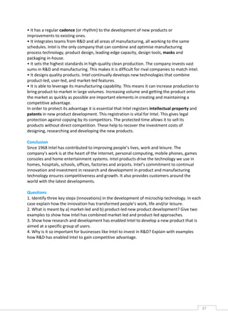 • It has a regular cadence (or rhythm) to the development of new products or
improvements to existing ones.
• It integrates teams from R&D and all areas of manufacturing, all working to the same
schedules. Intel is the only company that can combine and optimise manufacturing
process technology, product design, leading-edge capacity, design tools, masks and
packaging in-house.
• It sets the highest standards in high-quality clean production. The company invests vast
sums in R&D and manufacturing. This makes it is difficult for rival companies to match Intel.
• It designs quality products. Intel continually develops new technologies that combine
product-led, user-led, and market-led features.
• It is able to leverage its manufacturing capability. This means it can increase production to
bring product to market in large volumes. Increasing volume and getting the product onto
the market as quickly as possible are important elements in creating and maintaining a
competitive advantage.
In order to protect its advantage it is essential that Intel registers intellectual property and
patents in new product development. This registration is vital for Intel. This gives legal
protection against copying by its competitors. The protected time allows it to sell its
products without direct competition. These help to recover the investment costs of
designing, researching and developing the new products.

Conclusion
Since 1968 Intel has contributed to improving people’s lives, work and leisure. The
company’s work is at the heart of the Internet, personal computing, mobile phones, games
consoles and home entertainment systems. Intel products drive the technology we use in
homes, hospitals, schools, offices, factories and airports. Intel’s commitment to continual
innovation and investment in research and development in product and manufacturing
technology ensures competitiveness and growth. It also provides customers around the
world with the latest developments.

Questions
1. Identify three key steps (innovations) in the development of microchip technology. In each
case explain how the innovation has transformed people’s work, life and/or leisure.
2. What is meant by a) market-led and b) product-led new product development? Give two
examples to show how Intel has combined market-led and product-led approaches.
3. Show how research and development has enabled Intel to develop a new product that is
aimed at a specific group of users.
4. Why is it so important for businesses like Intel to invest in R&D? Explain with examples
how R&D has enabled Intel to gain competitive advantage.




                                                                                                   37CAS
                                                                                                     E
 