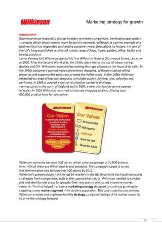Marketing strategy for growth

Introduction
Businesses must respond to change in order to remain competitive. Developing appropriate
strategies which allow them to move forward is essential. Wilkinson is a prime example of a
business that has responded to changing customer needs throughout its history. It is one of
the UK’s long-established retailers of a wide range of food, home, garden, office, health and
beauty products.
James Kemsey (JK) Wilkinson opened his first Wilkinson Store in Charnwood Street, Leicester
in 1930. After the Second World War, the 1950s saw a rise in the use of labour-saving
devices and DIY. Wilkinson responded by making this type of product the focus of its sales. In
the 1960s customers wanted more convenience shopping. Wilkinson started selling
groceries and supermarket goods and created the Wilko brand. In the 1980s Wilkinson
extended its range of low-cost products to include quality clothing, toys, toiletries and
perfumes. In 1995 it opened a central distribution centre in Worksop,
serving stores in the north of England and in 2004, a new distribution centre opened
in Wales. In 2005 Wilkinson launched its Internet shopping service, offering over
800,000 product lines for sale online.




Wilkinson currently has over 300 stores, which carry an average of 25,000 product
lines. 40% of these are Wilko ‘own-brand’ products. The company’s target is to see
this element grow and to have over 500 stores by 2012.
Wilkinson’s growth places it in the top 30 retailers in the UK. Recently it has faced increasing
challenges from competitors, such as the supermarket sector. Wilkinson needed to combat
this and identify new areas for growth. Over two years it conducted extensive market
research. This has helped it create a marketing strategy designed to continue growing by
targeting a new market segment - the student population. This case study focuses on how
Wilkinson created and implemented this strategy, using the findings of its market research
to drive the strategy forward.




                                                                                                   38CAS
                                                                                                     E
 