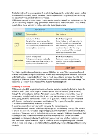 if not planned well. Secondary research is relatively cheap, can be undertaken quickly and so
enables decision-making sooner. However, secondary research can go out-of-date and may
not be entirely relevant to the business’ needs.
Wilkinson undertook primary market research using questionnaires from students across the
UK and secondary research using government and university admissions data. The statistics
revealed that there were three million potential student customers.




They had a combined annual spend of around £9 billion per year. This research confirmed
that the choice of focusing on the student market as a means of growth was valid. Wilkinson
undertook further research to identify how to reach students and persuade them to start
shopping at Wilkinson stores. This information was used to formulate a focus strategy. This
was aimed specifically at the needs of the student ‘market segment’.

Marketing to students
Wilkinson involved 60 universities in research, using questionnaires distributed to students
initially in Years 2 and 3 of a range of universities and then to ‘freshers’ (new students)
through the University and Colleges Admission Service. This ensured the widest range of
students was included to eliminate bias. It also gave a wide range of responses. From this
initial group, students were asked a second set of questions. Participants were rewarded
with Amazon vouchers to encourage a good take-up. The research focused on two areas:
1. student awareness of the Wilkinson brand and
2. reasons why students were currently not using the stores regularly.
The market research enabled Wilkinson to put together its marketing strategy. The aim was
to ensure the student population began shopping at Wilkinson stores early in their student
experience. This would help to maintain their customer loyalty to Wilkinson throughout their
student years and also to develop them as future customers after university. Repeat
business is key to sustained growth. Wilkinson wanted to create satisfied customers with
their needs met by the Wilkinson range of products. A marketing campaign was launched
which focused on a range of promotional tactics, specifically designed to appeal to university
students:


                                                                                                 40CAS
                                                                                                   E
 