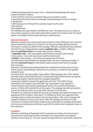 • Wilkinson being present at freshers’ fairs – and giving free goody bags with sample
products directly to students
• direct mail flyers to homes and student halls, prior to students arriving
• advertisements with fun theme, for example, showing frying pans as tennis racquets
• web banners
• offering discounts of 15% with first purchase using the online store
• gift vouchers
• free wallplanners.
The challenge was to get students into Wilkinson stores. The opportunity was to capture a
new customer group at an early stage and provide essential items all year round. This would
lead to a committed customer group and secure repeat business.

Outcomes/evaluation
Wilkinson wanted to know what would inspire students to shop at Wilkinson more and what
factors would help to attract non-customers. The research provided significant primary
information to analyse the effects of the campaign. Wilkinson used questionnaires collected
from the first year undergraduates to gather qualitative data. In addition, Wilkinson
obtained quantitative data from various other sources, including:
• redemption rates – how many people used the discount vouchers when buying
• sales analysis – how much extra business did the stores handle
• footfall in stores analysis – how many extra people went into stores.
This information helped Wilkinson to develop its plans for future marketing campaigns. It
identified motivation factors for the student audience which would help to encourage
future purchase.
Key factors included products being cheaper than competitors and easy access to stores.
23% of students questioned gave ‘distance from university’ as a reason for not regularly
visiting the store.
The layout of the store was another major problem affecting repeat visits. These findings
have been taken on board by Wilkinson in its future planning of store locations and layouts.
Researching students’ opinions after the campaign showed that:
• awareness of Wilkinson brand had significantly risen from 77% to 95% of those
interviewed. This brought it in line with Morrison supermarkets, a key competitor.
• 17% of students who received a goody bag at freshers’ fairs used the 15% discount
voucher. A further 58% intended to use the voucher. The campaign had either got students
to enter the Wilkinson stores or increase their intention to visit the store.
• Of particular importance to Wilkinson was that the campaign had made the company more
appealing to 67% of students interviewed. This fulfilled one of the main objectives of the
campaign and was reinforced by figures from existing students. Prior to the campaign 13%
shopped at Wilkinson at least once a month. After the campaign this had risen to 33%.
The results of interviews with fresher students two months after the campaign shows which
of the various marketing tactics Wilkinson used with the students had the greatest impact on
their awareness.

Conclusion
Wilkinson’s marketing strategy began with its corporate aim to grow and increase stores
across the UK. It was facing increased competition from supermarkets and needed to
identify an area to focus on. To pursue a growth strategy, Wilkinson used market research to



                                                                                               41CAS
                                                                                                 E
 