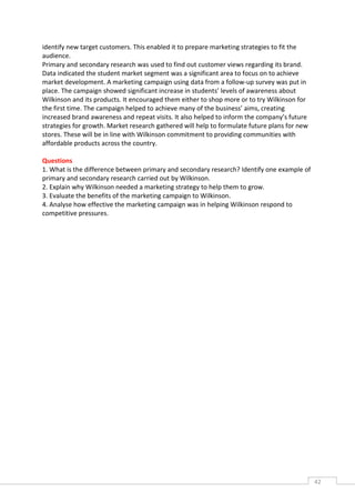 identify new target customers. This enabled it to prepare marketing strategies to fit the
audience.
Primary and secondary research was used to find out customer views regarding its brand.
Data indicated the student market segment was a significant area to focus on to achieve
market development. A marketing campaign using data from a follow-up survey was put in
place. The campaign showed significant increase in students’ levels of awareness about
Wilkinson and its products. It encouraged them either to shop more or to try Wilkinson for
the first time. The campaign helped to achieve many of the business’ aims, creating
increased brand awareness and repeat visits. It also helped to inform the company’s future
strategies for growth. Market research gathered will help to formulate future plans for new
stores. These will be in line with Wilkinson commitment to providing communities with
affordable products across the country.

Questions
1. What is the difference between primary and secondary research? Identify one example of
primary and secondary research carried out by Wilkinson.
2. Explain why Wilkinson needed a marketing strategy to help them to grow.
3. Evaluate the benefits of the marketing campaign to Wilkinson.
4. Analyse how effective the marketing campaign was in helping Wilkinson respond to
competitive pressures.




                                                                                              42CAS
                                                                                                E
 